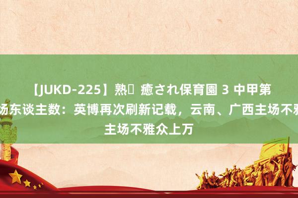 【JUKD-225】熟・癒され保育園 3 中甲第20轮现场东谈主数：英博再次刷新记载，云南、广西主场不雅众上万