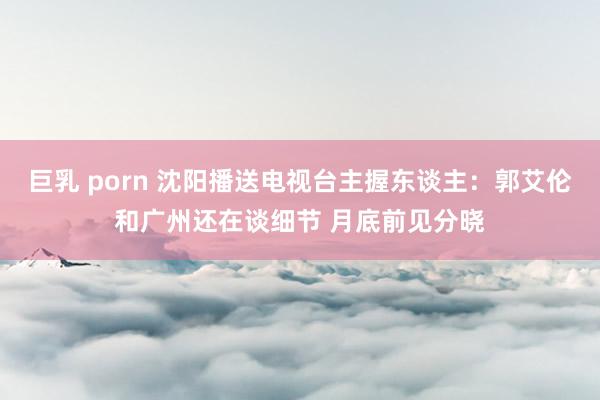 巨乳 porn 沈阳播送电视台主握东谈主：郭艾伦和广州还在谈细节 月底前见分晓