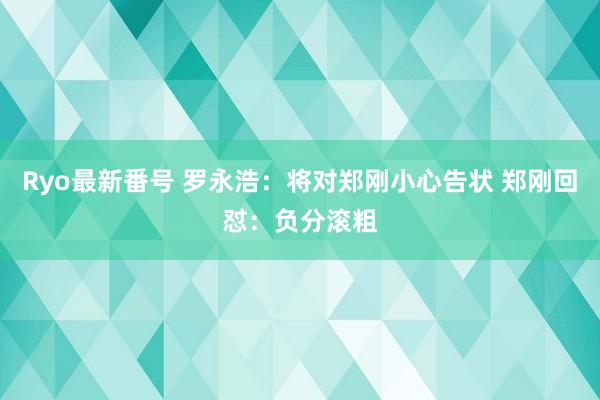 Ryo最新番号 罗永浩：将对郑刚小心告状 郑刚回怼：负分滚粗