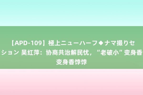 【APD-109】極上ニューハーフ◆ナマ撮りセレクション 吴红萍：协商共治解民忧，“老破小”变身香饽饽