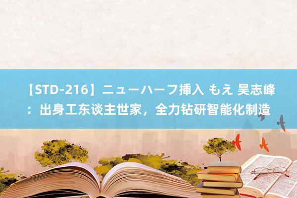 【STD-216】ニューハーフ挿入 もえ 吴志峰：出身工东谈主世家，全力钻研智能化制造