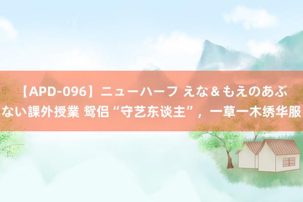 【APD-096】ニューハーフ えな＆もえのあぶない課外授業 鸳侣“守艺东谈主”，一草一木绣华服