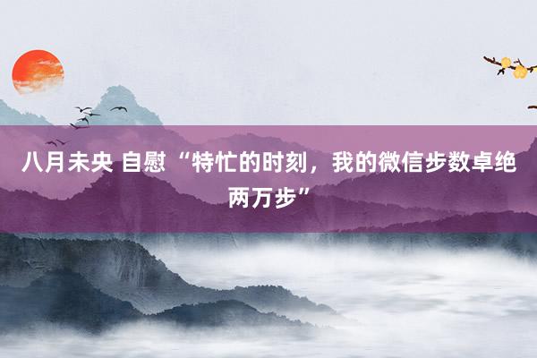 八月未央 自慰 “特忙的时刻，我的微信步数卓绝两万步”