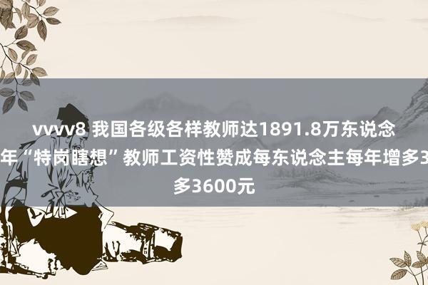 vvvv8 我国各级各样教师达1891.8万东说念主，本年“特岗瞎想”教师工资性赞成每东说念主每年增多3600元