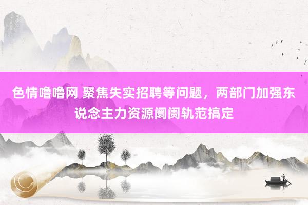 色情噜噜网 聚焦失实招聘等问题，两部门加强东说念主力资源阛阓轨范搞定