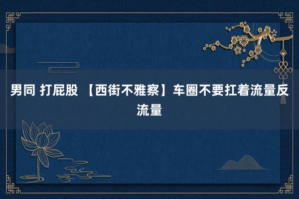 男同 打屁股 【西街不雅察】车圈不要扛着流量反流量