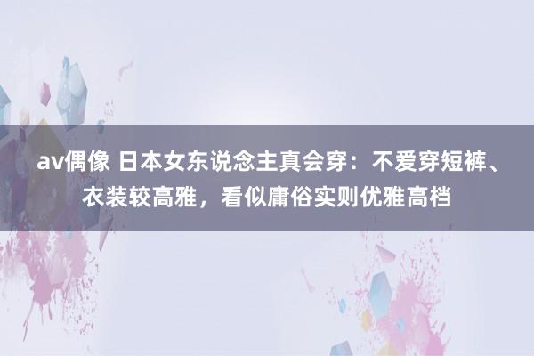 av偶像 日本女东说念主真会穿：不爱穿短裤、衣装较高雅，看似庸俗实则优雅高档