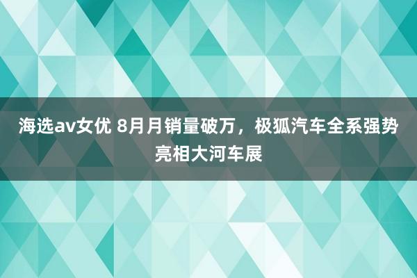 海选av女优 8月月销量破万，极狐汽车全系强势亮相大河车展