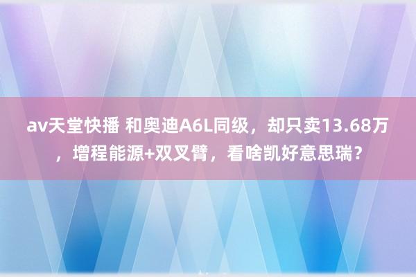 av天堂快播 和奥迪A6L同级，却只卖13.68万，增程能源+双叉臂，看啥凯好意思瑞？