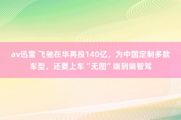 av迅雷 飞驰在华再投140亿，为中国定制多款车型，还要上车“无图”端到端智驾