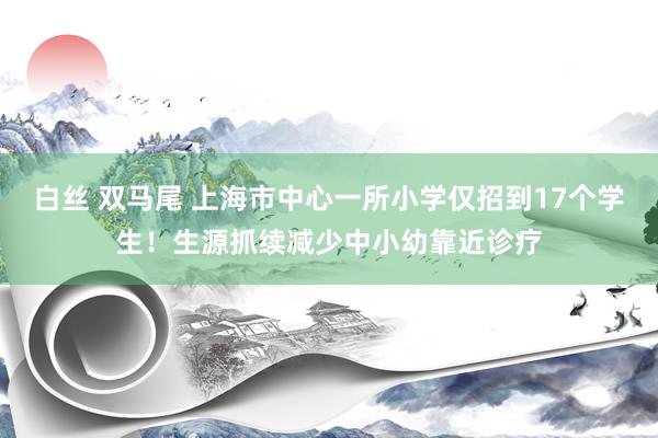 白丝 双马尾 上海市中心一所小学仅招到17个学生！生源抓续减少中小幼靠近诊疗