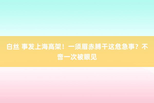 白丝 事发上海高架！一须眉赤膊干这危急事？不啻一次被眼见