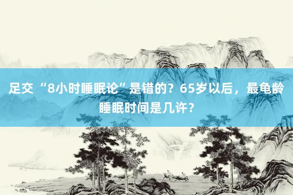 足交 “8小时睡眠论”是错的？65岁以后，最龟龄睡眠时间是几许？