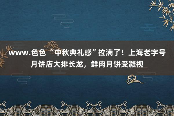 www.色色 “中秋典礼感”拉满了！上海老字号月饼店大排长龙，鲜肉月饼受凝视