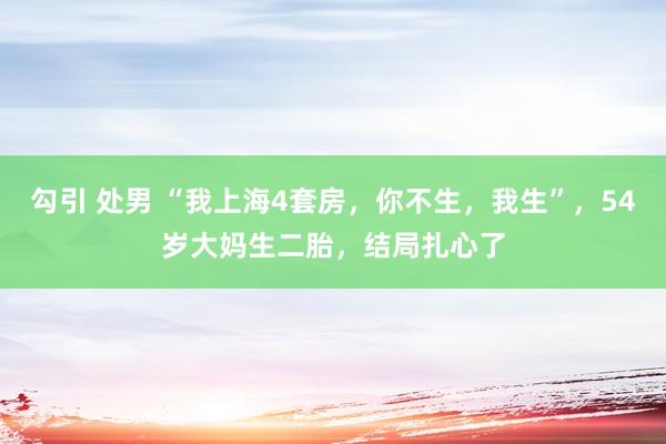 勾引 处男 “我上海4套房，你不生，我生”，54岁大妈生二胎，结局扎心了