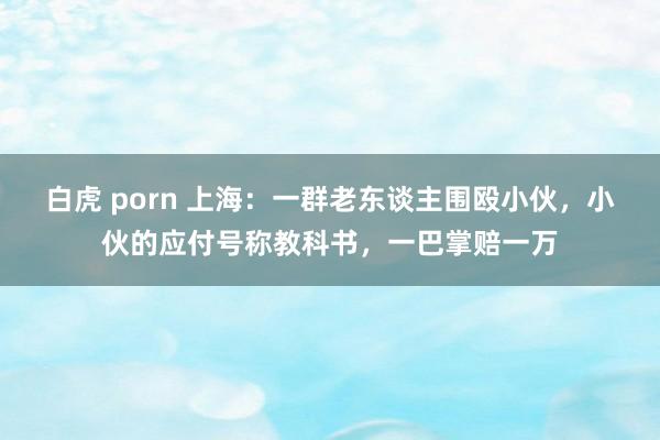 白虎 porn 上海：一群老东谈主围殴小伙，小伙的应付号称教科书，一巴掌赔一万