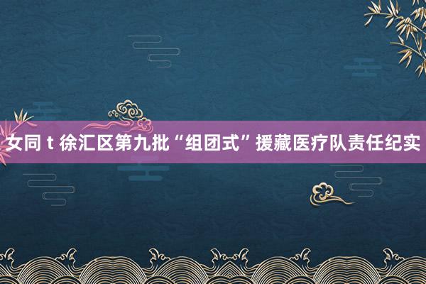 女同 t 徐汇区第九批“组团式”援藏医疗队责任纪实