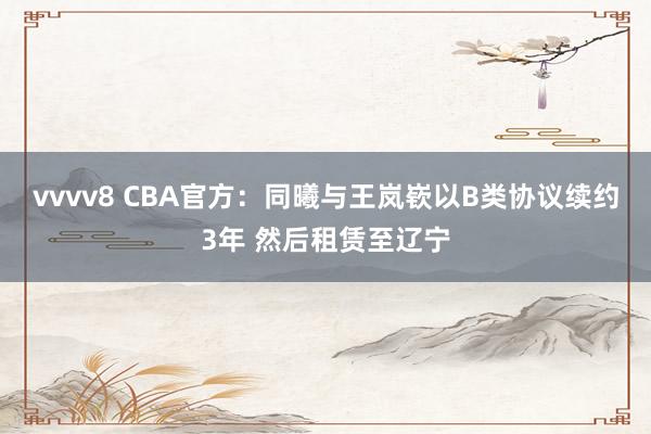 vvvv8 CBA官方：同曦与王岚嵚以B类协议续约3年 然后租赁至辽宁