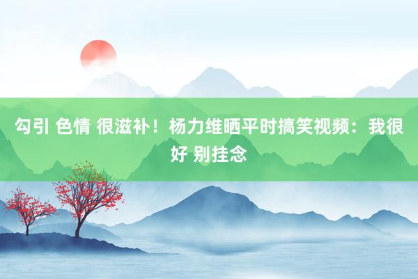 勾引 色情 很滋补！杨力维晒平时搞笑视频：我很好 别挂念