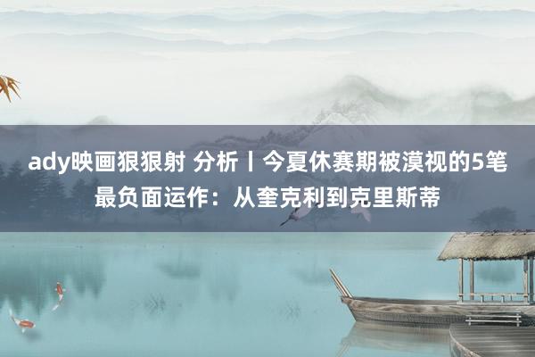 ady映画狠狠射 分析丨今夏休赛期被漠视的5笔最负面运作：从奎克利到克里斯蒂