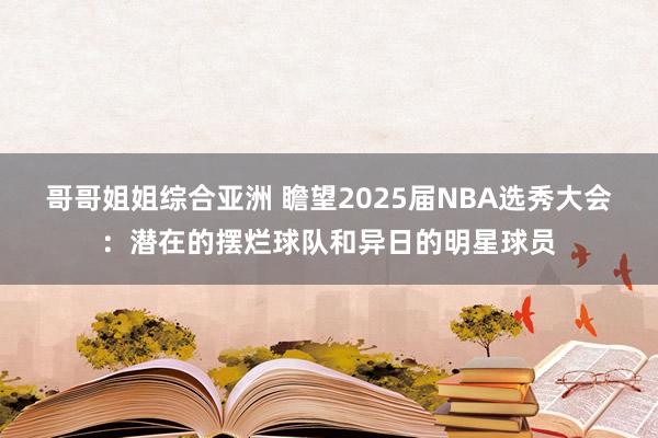 哥哥姐姐综合亚洲 瞻望2025届NBA选秀大会：潜在的摆烂球队和异日的明星球员