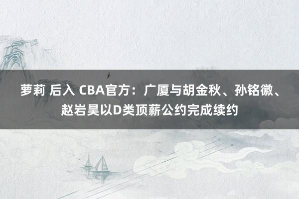 萝莉 后入 CBA官方：广厦与胡金秋、孙铭徽、赵岩昊以D类顶薪公约完成续约