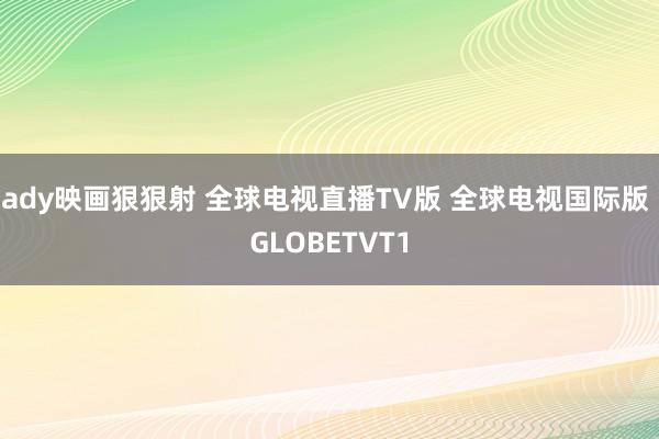 ady映画狠狠射 全球电视直播TV版 全球电视国际版 GLOBETVT1