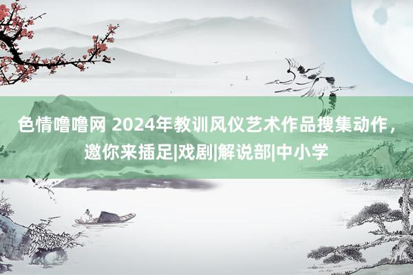 色情噜噜网 2024年教训风仪艺术作品搜集动作，邀你来插足|戏剧|解说部|中小学