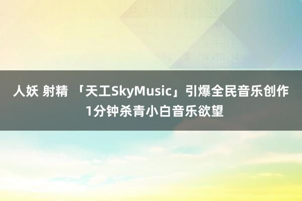 人妖 射精 「天工SkyMusic」引爆全民音乐创作  1分钟杀青小白音乐欲望