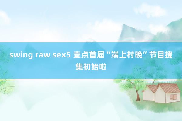 swing raw sex5 壹点首届“端上村晚”节目搜集初始啦