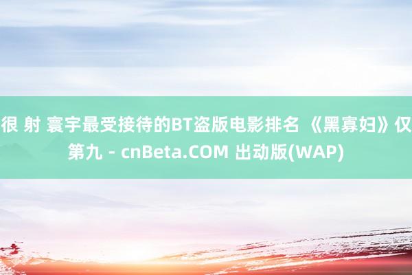 很很 射 寰宇最受接待的BT盗版电影排名 《黑寡妇》仅排第九 - cnBeta.COM 出动版(WAP)