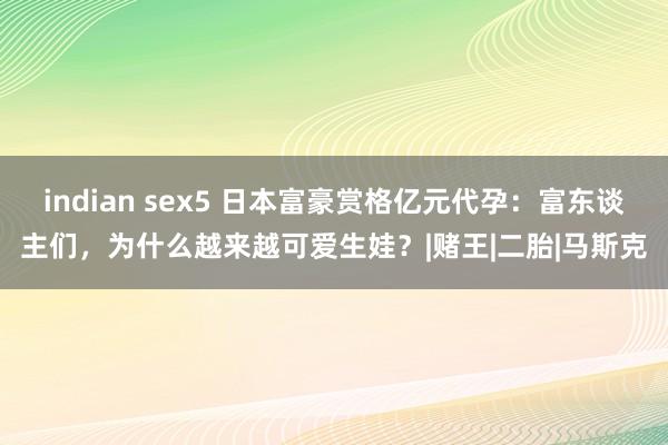 indian sex5 日本富豪赏格亿元代孕：富东谈主们，为什么越来越可爱生娃？|赌王|二胎|马斯克