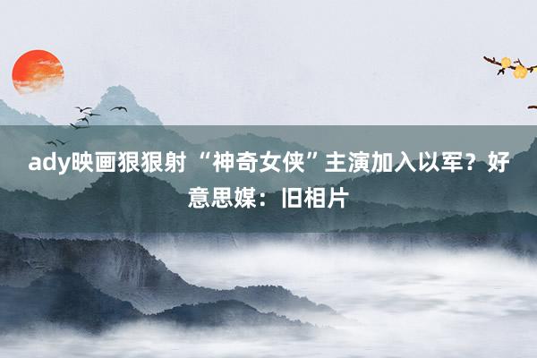 ady映画狠狠射 “神奇女侠”主演加入以军？好意思媒：旧相片