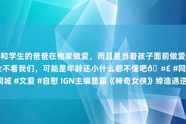 和学生的爸爸在他家做爱，而且是当着孩子面前做爱，太刺激了，孩子完全不看我们，可能是年龄还小什么都不懂吧🤣 #同城 #文爱 #自慰 IGN主编显露《神奇女侠》缔造遇逆境 或将无法定期展出