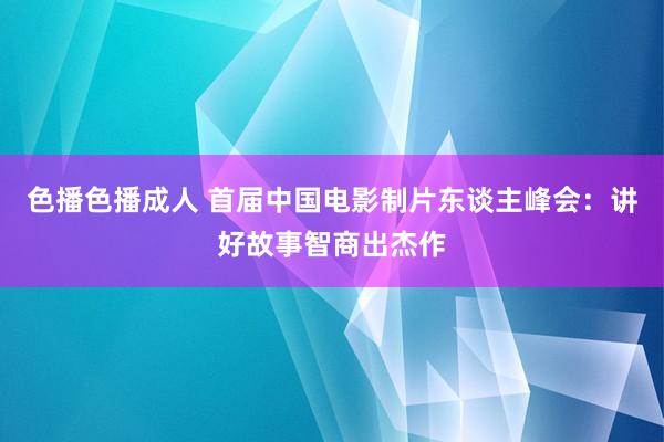 色播色播成人 首届中国电影制片东谈主峰会：讲好故事智商出杰作