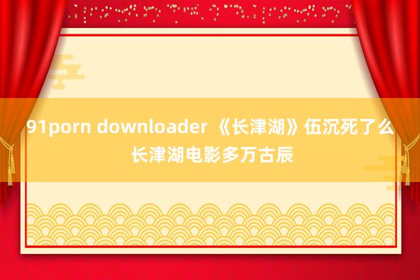 91porn downloader 《长津湖》伍沉死了么 长津湖电影多万古辰