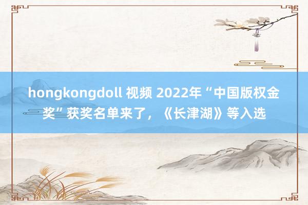 hongkongdoll 视频 2022年“中国版权金奖”获奖名单来了，《长津湖》等入选