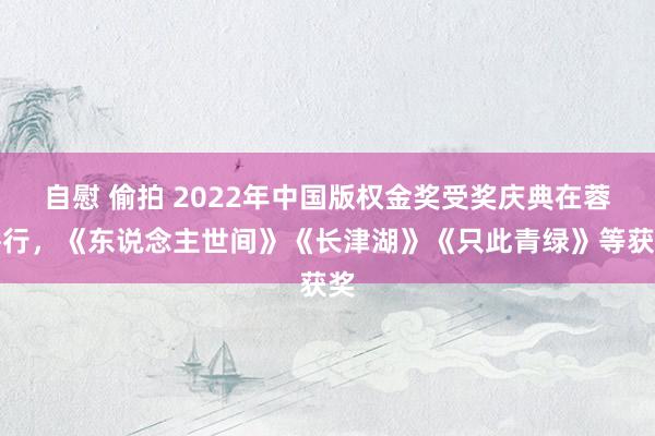 自慰 偷拍 2022年中国版权金奖受奖庆典在蓉举行，《东说念主世间》《长津湖》《只此青绿》等获奖