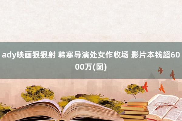 ady映画狠狠射 韩寒导演处女作收场 影片本钱超6000万(图)