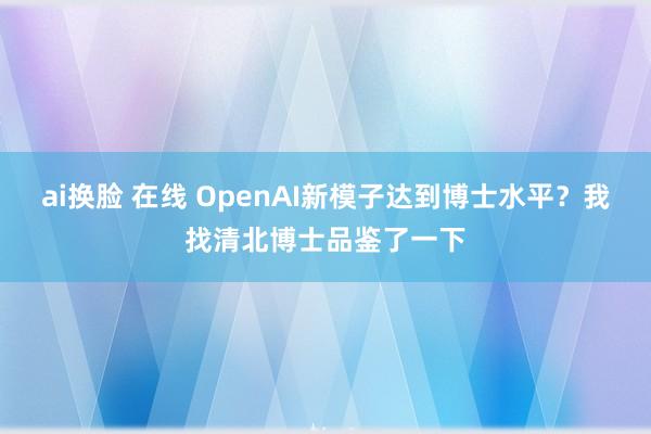 ai换脸 在线 OpenAI新模子达到博士水平？我找清北博士品鉴了一下