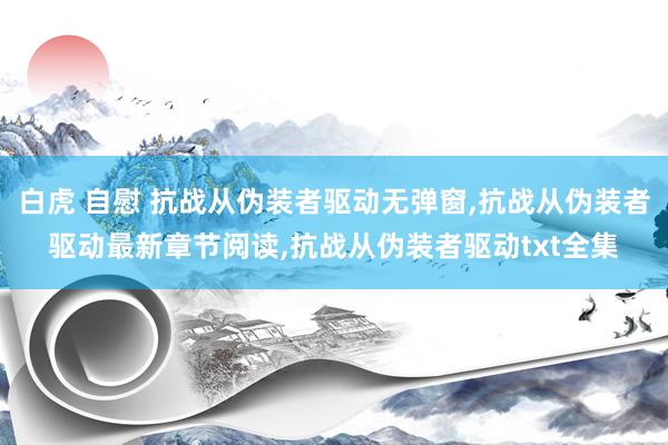 白虎 自慰 抗战从伪装者驱动无弹窗，抗战从伪装者驱动最新章节阅读，抗战从伪装者驱动txt全集