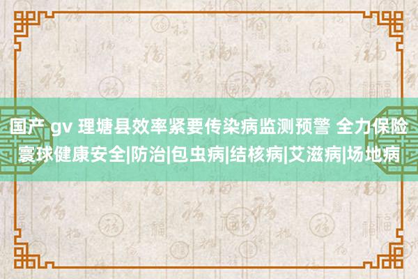 国产 gv 理塘县效率紧要传染病监测预警 全力保险寰球健康安全|防治|包虫病|结核病|艾滋病|场地病