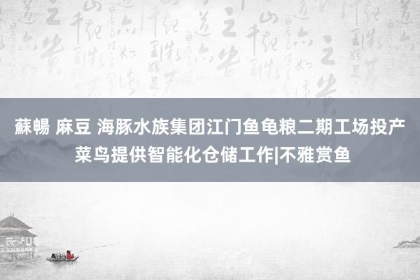 蘇暢 麻豆 海豚水族集团江门鱼龟粮二期工场投产 菜鸟提供智能化仓储工作|不雅赏鱼