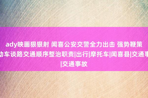 ady映画狠狠射 闻喜公安交警全力出击 强势鞭策电动车谈路交通顺序整治职责|出行|摩托车|闻喜县|交通事故