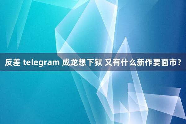 反差 telegram 成龙想下狱 又有什么新作要面市？