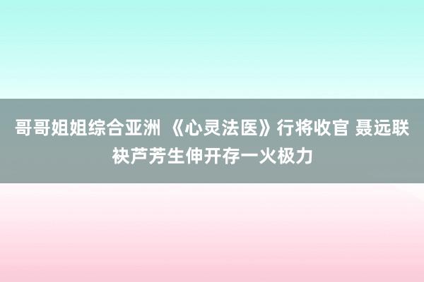 哥哥姐姐综合亚洲 《心灵法医》行将收官 聂远联袂芦芳生伸开存一火极力