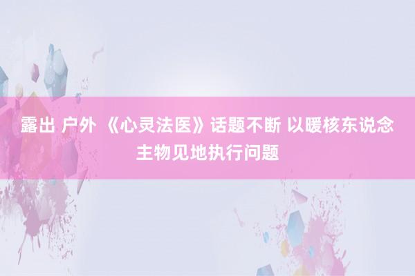 露出 户外 《心灵法医》话题不断 以暖核东说念主物见地执行问题