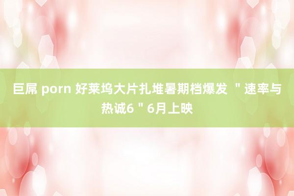 巨屌 porn 好莱坞大片扎堆暑期档爆发 ＂速率与热诚6＂6月上映