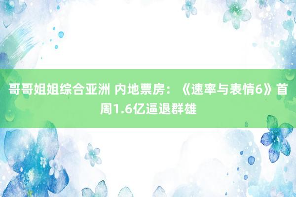 哥哥姐姐综合亚洲 内地票房：《速率与表情6》首周1.6亿逼退群雄