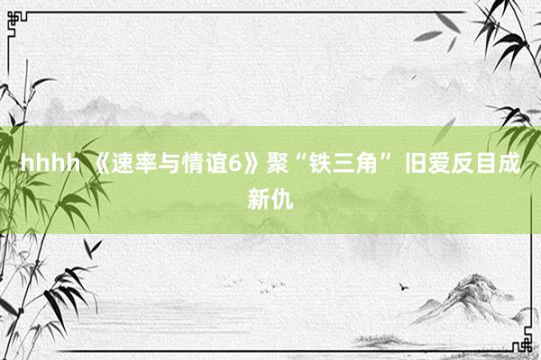 hhhh 《速率与情谊6》聚“铁三角” 旧爱反目成新仇